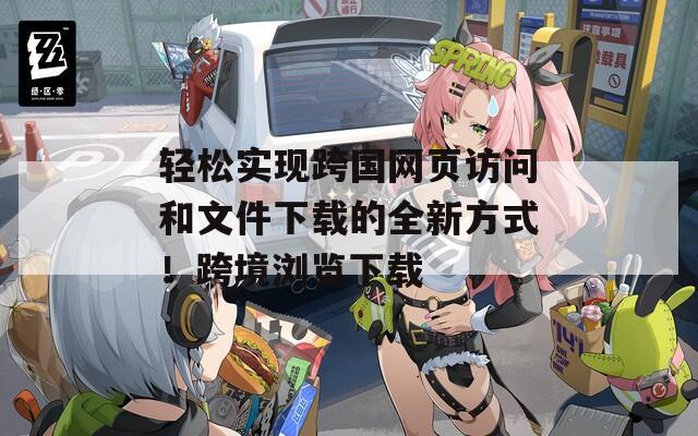 輕松實(shí)現(xiàn)跨國(guó)網(wǎng)頁(yè)訪問(wèn)和文件下載的全新方式！跨境瀏覽下載