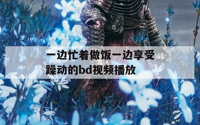 一邊忙著做飯一邊享受躁動的bd視頻播放