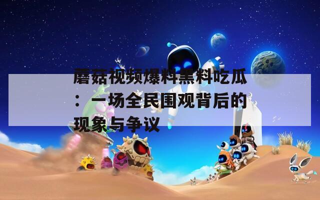 蘑菇視頻爆料黑料吃瓜：一場全民圍觀背后的現(xiàn)象與爭議