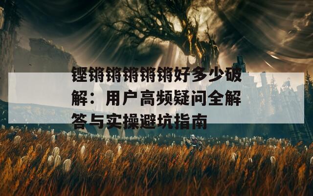 鏗鏘鏘鏘鏘鏘好多少破解：用戶(hù)高頻疑問(wèn)全解答與實(shí)操避坑指南