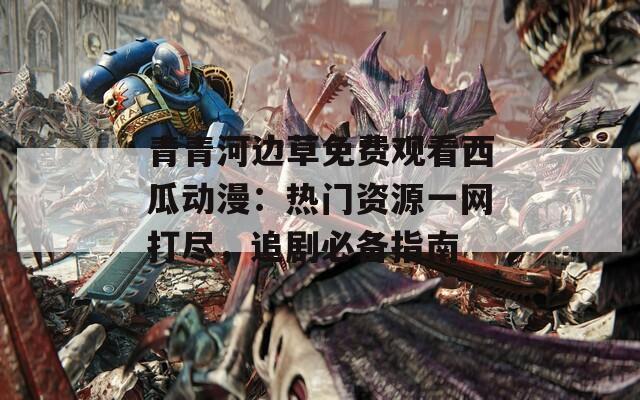 青青河邊草免費(fèi)觀看西瓜動(dòng)漫：熱門(mén)資源一網(wǎng)打盡，追劇必備指南