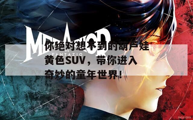 你絕對想不到的葫蘆娃黃色SUV，帶你進入奇妙的童年世界！