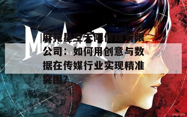 麻花星空無限傳媒有限公司：如何用創(chuàng)意與數據在傳媒行業(yè)實現精準突圍？