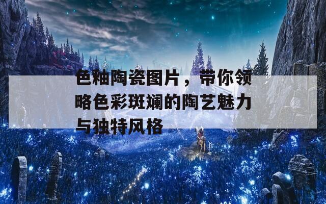 色釉陶瓷圖片，帶你領(lǐng)略色彩斑斕的陶藝魅力與獨(dú)特風(fēng)格
