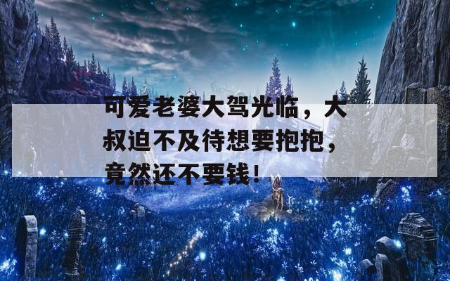可愛老婆大駕光臨，大叔迫不及待想要抱抱，竟然還不要錢！