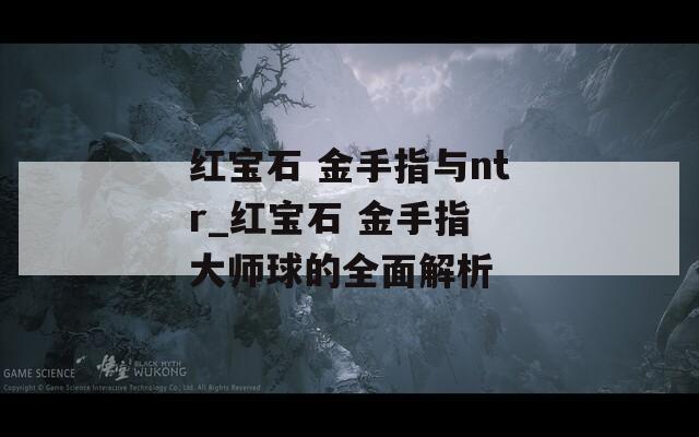 紅寶石 金手指與ntr_紅寶石 金手指 大師球的全面解析