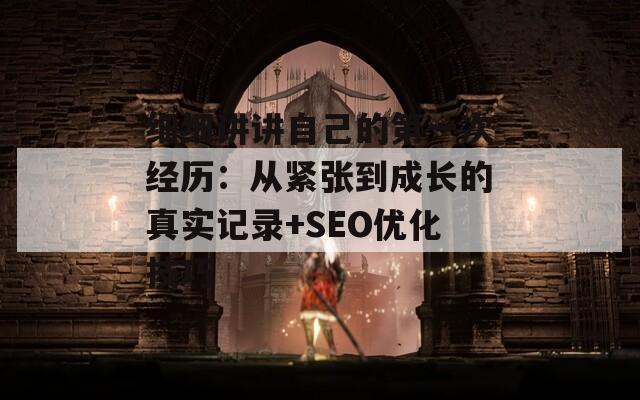 細細講講自己的第一次經(jīng)歷：從緊張到成長的真實記錄+SEO優(yōu)化技巧