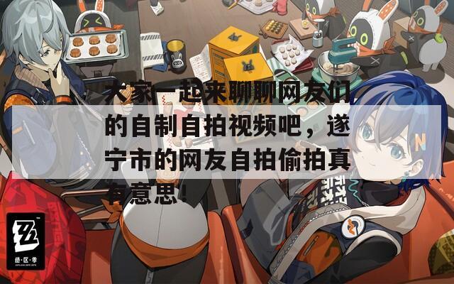 大家一起來聊聊網(wǎng)友們的自制自拍視頻吧，遂寧市的網(wǎng)友自拍偷拍真有意思！