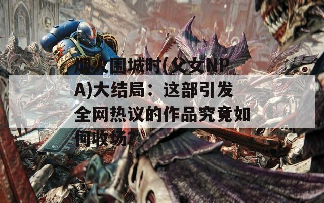 煙火圍城時(父女NPA)大結(jié)局：這部引發(fā)全網(wǎng)熱議的作品究竟如何收場？