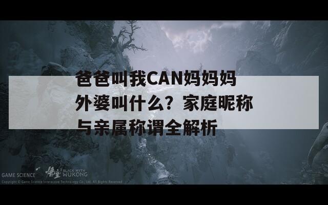 爸爸叫我CAN媽媽媽外婆叫什么？家庭昵稱與親屬稱謂全解析