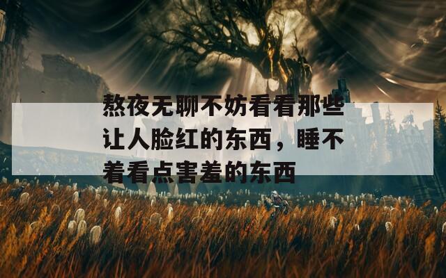 熬夜無聊不妨看看那些讓人臉紅的東西，睡不著看點害羞的東西