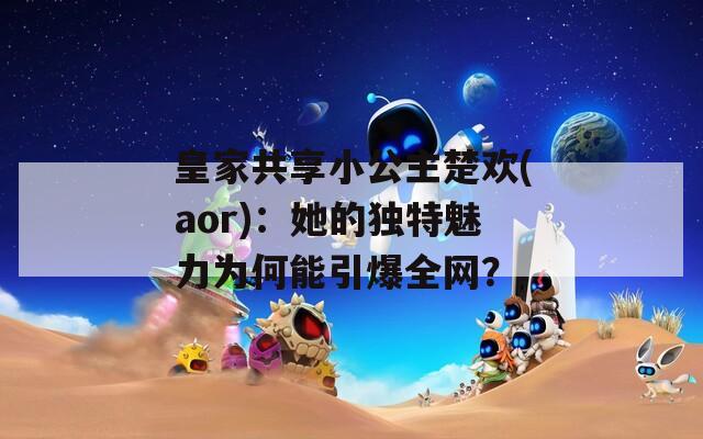 皇家共享小公主楚歡(aor)：她的獨(dú)特魅力為何能引爆全網(wǎng)？