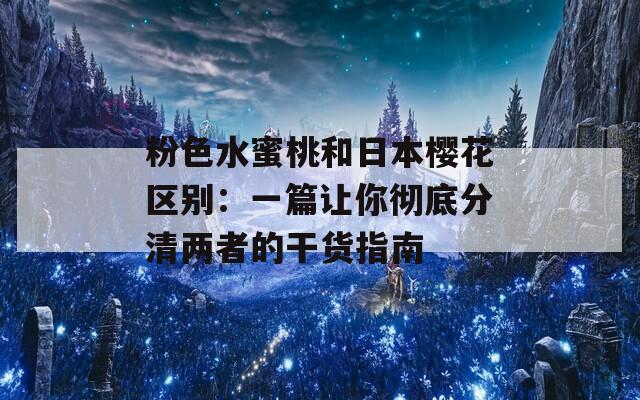 粉色水蜜桃和日本櫻花區(qū)別：一篇讓你徹底分清兩者的干貨指南