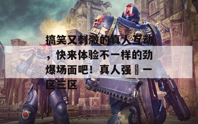 搞笑又刺激的真人互動(dòng)，快來(lái)體驗(yàn)不一樣的勁爆場(chǎng)面吧！真人強(qiáng)奷一區(qū)三區(qū)
