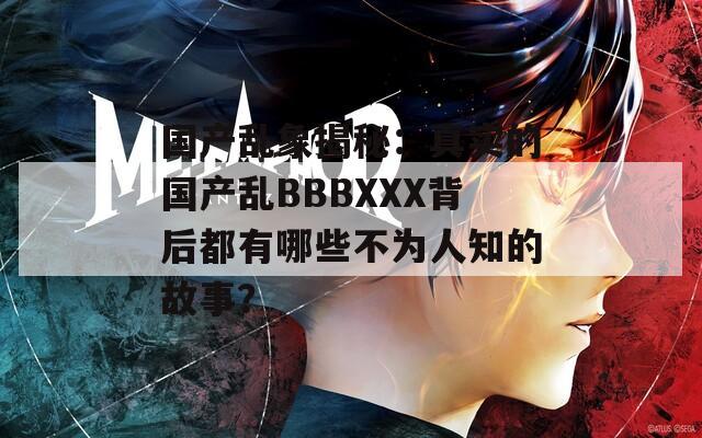 國(guó)產(chǎn)亂象揭秘：真實(shí)的國(guó)產(chǎn)亂BBBXXX背后都有哪些不為人知的故事？