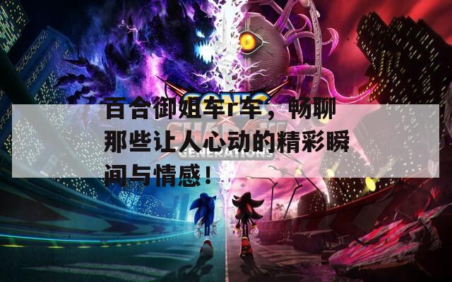 百合御姐車r車，暢聊那些讓人心動的精彩瞬間與情感！