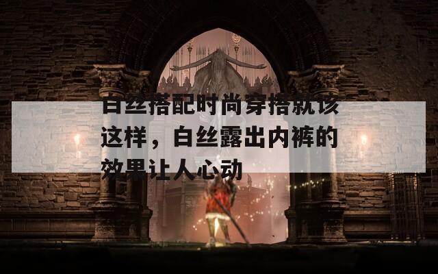 白絲搭配時尚穿搭就該這樣，白絲露出內(nèi)褲的效果讓人心動