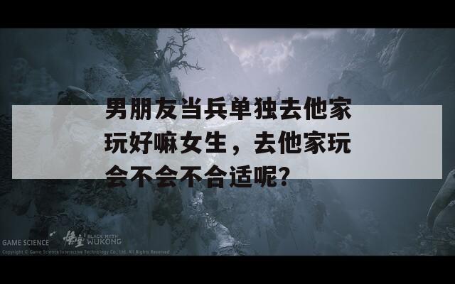 男朋友當兵單獨去他家玩好嘛女生，去他家玩會不會不合適呢？