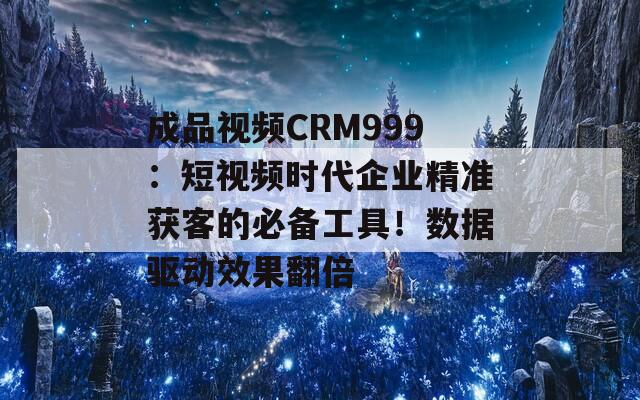 成品視頻CRM999：短視頻時代企業(yè)精準獲客的必備工具！數據驅動效果翻倍