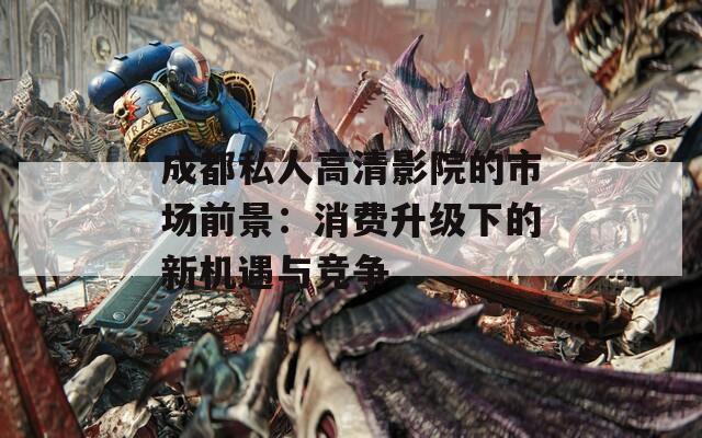成都私人高清影院的市場前景：消費升級下的新機遇與競爭