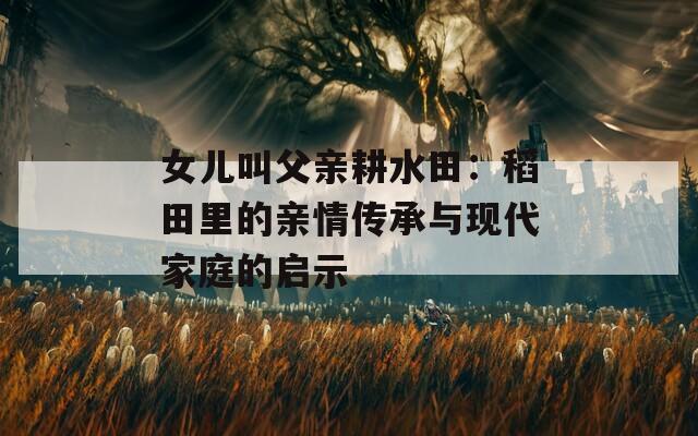 女兒叫父親耕水田：稻田里的親情傳承與現(xiàn)代家庭的啟示