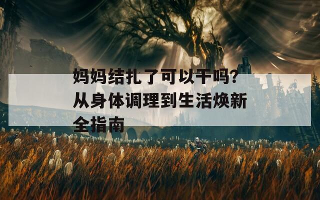 媽媽結(jié)扎了可以干嗎？從身體調(diào)理到生活煥新全指南