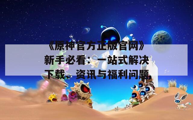 《原神官方正版官網(wǎng)》新手必看：一站式解決下載、資訊與福利問題