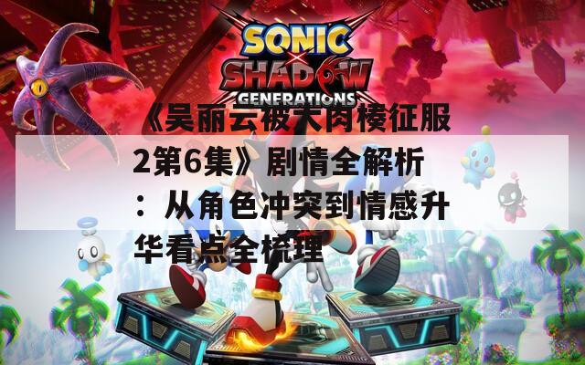 《吳麗云被大肉楱征服2第6集》劇情全解析：從角色沖突到情感升華看點(diǎn)全梳理