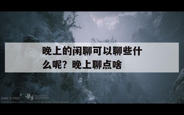 晚上的閑聊可以聊些什么呢？晚上聊點(diǎn)啥