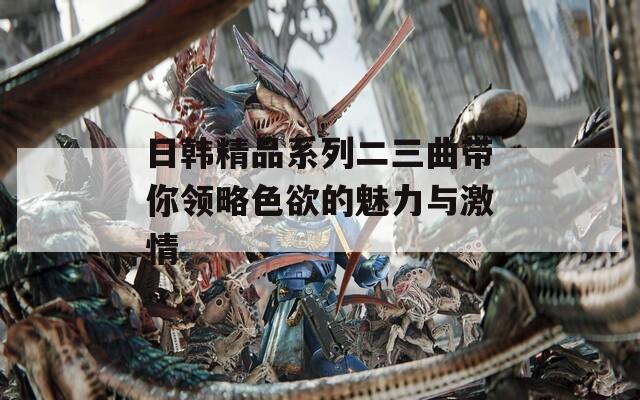 日韓精品系列二三曲帶你領(lǐng)略色欲的魅力與激情