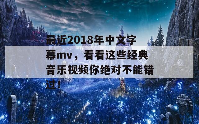 最近2018年中文字幕mv，看看這些經(jīng)典音樂視頻你絕對(duì)不能錯(cuò)過！