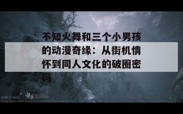 不知火舞和三個小男孩的動漫奇緣：從街機(jī)情懷到同人文化的破圈密碼