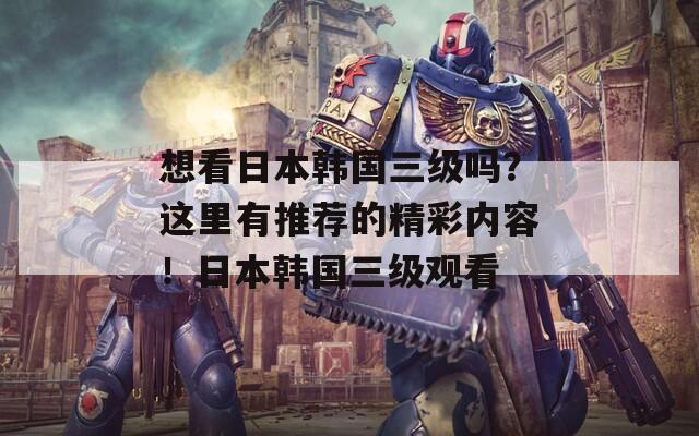 想看日本韓國(guó)三級(jí)嗎？這里有推薦的精彩內(nèi)容！日本韓國(guó)三級(jí)觀(guān)看