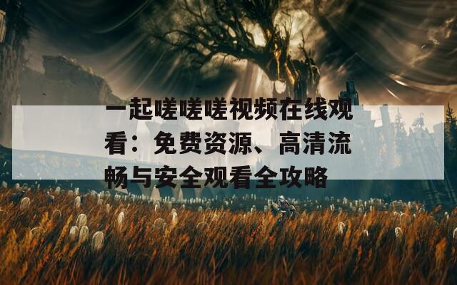 一起嗟嗟嗟視頻在線觀看：免費資源、高清流暢與安全觀看全攻略