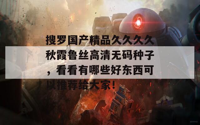 搜羅國產(chǎn)精品久久久久秋霞魯絲高清無碼種子，看看有哪些好東西可以推薦給大家！