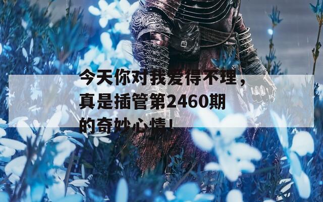 今天你對我愛得不理，真是插管第2460期的奇妙心情！
