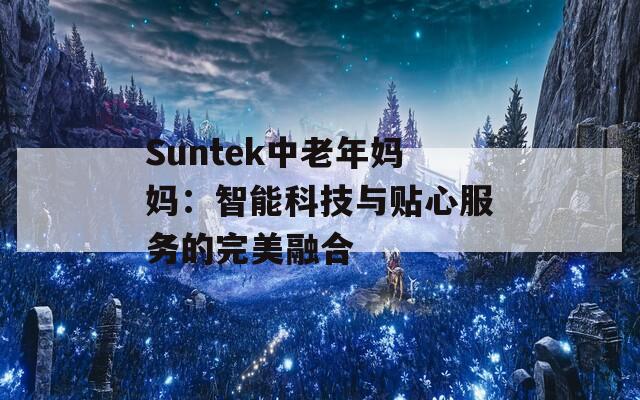 Suntek中老年媽媽：智能科技與貼心服務(wù)的完美融合