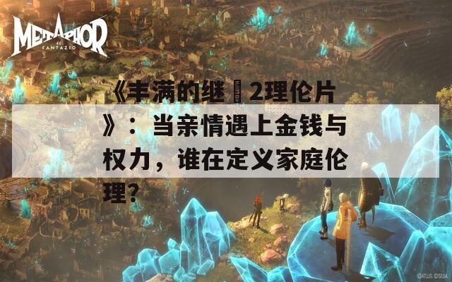 《豐滿的繼牳2理倫片》：當(dāng)親情遇上金錢與權(quán)力，誰在定義家庭倫理？