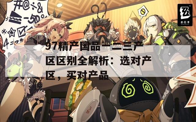 97精產(chǎn)國品一二三產(chǎn)區(qū)區(qū)別全解析：選對產(chǎn)區(qū)，買對產(chǎn)品