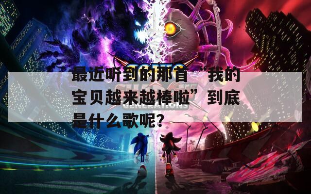 最近聽到的那首“我的寶貝越來越棒啦”到底是什么歌呢？