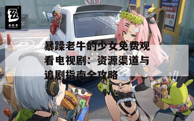 暴躁老牛的少女免費觀看電視劇：資源渠道與追劇指南全攻略