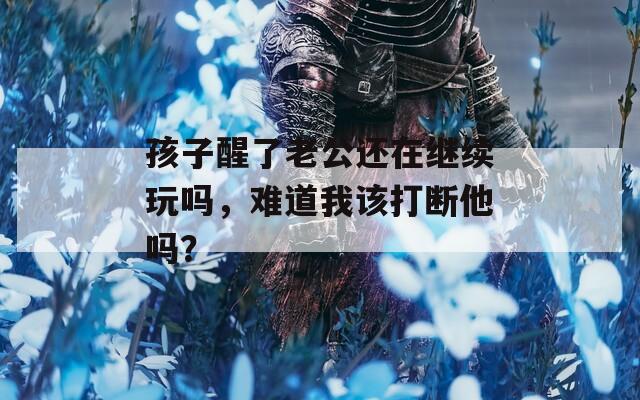 孩子醒了老公還在繼續(xù)玩嗎，難道我該打斷他嗎？