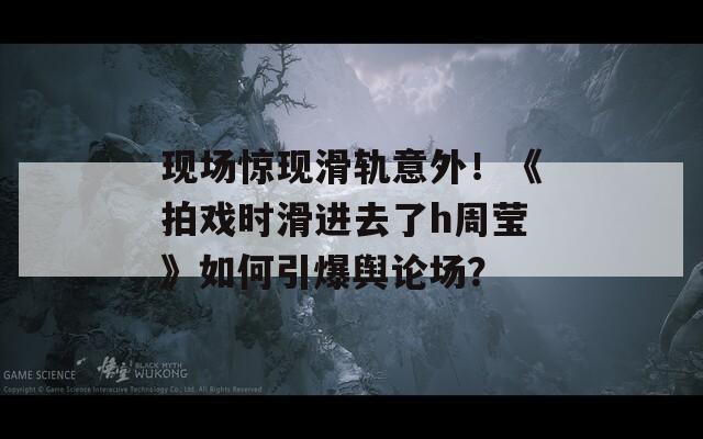 現(xiàn)場(chǎng)驚現(xiàn)滑軌意外！《拍戲時(shí)滑進(jìn)去了h周瑩》如何引爆輿論場(chǎng)？