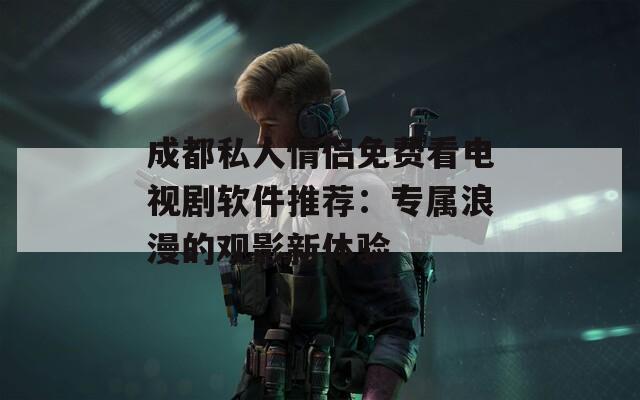成都私人情侶免費(fèi)看電視劇軟件推薦：專(zhuān)屬浪漫的觀影新體驗(yàn)