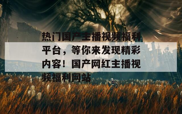 熱門國(guó)產(chǎn)主播視頻福利平臺(tái),等你來發(fā)現(xiàn)精彩內(nèi)容!國(guó)產(chǎn)網(wǎng)紅主播視頻福利網(wǎng)站 熱門國(guó)產(chǎn)主播視頻福利平臺(tái),等你來發(fā)現(xiàn)精彩內(nèi)容!國(guó)產(chǎn)網(wǎng)紅主播視頻福利網(wǎng)站