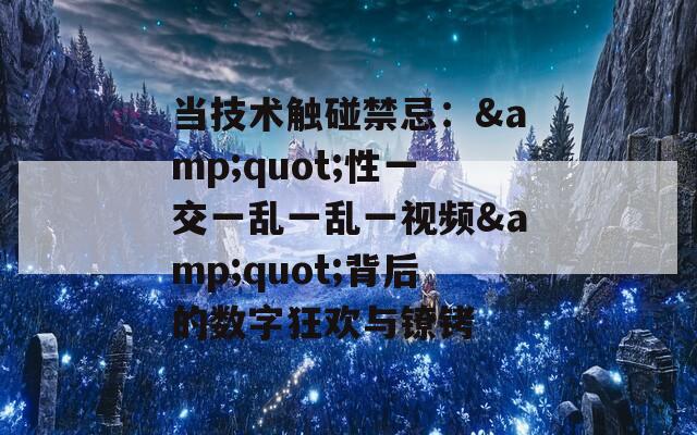 當(dāng)技術(shù)觸碰禁忌：&quot;性一交一亂一亂一視頻&quot;背后的數(shù)字狂歡與鐐銬