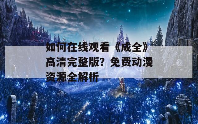 如何在線觀看《成全》高清完整版？免費動漫資源全解析