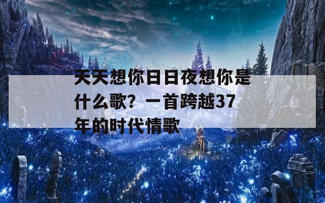 天天想你日日夜想你是什么歌？一首跨越37年的時(shí)代情歌