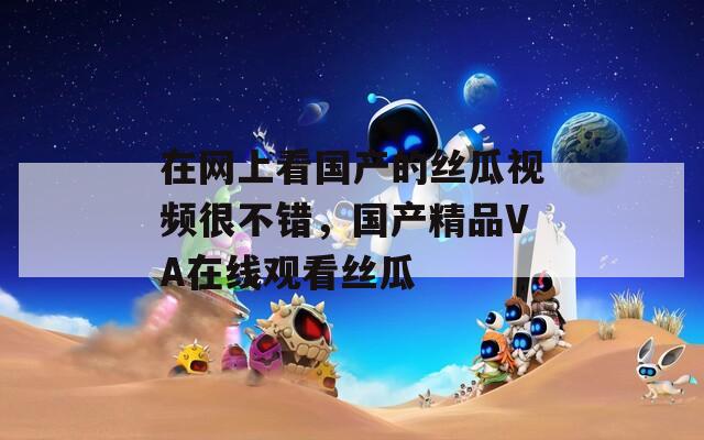 在網(wǎng)上看國(guó)產(chǎn)的絲瓜視頻很不錯(cuò)，國(guó)產(chǎn)精品VA在線觀看絲瓜