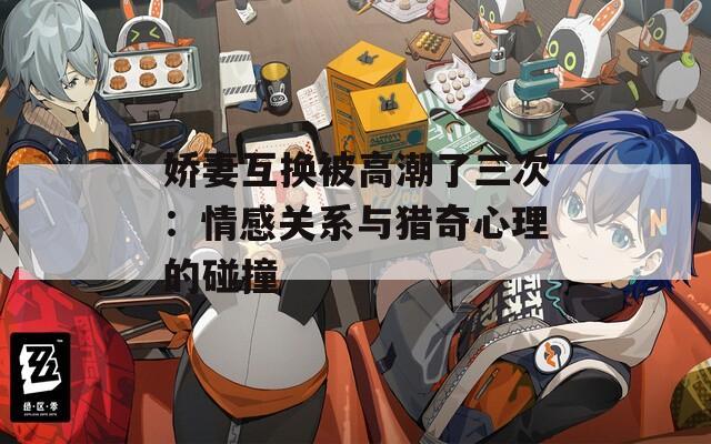 嬌妻互換被高潮了三次：情感關(guān)系與獵奇心理的碰撞